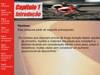 Hipótese:   Esta pesquisa parte do seguinte pressuposto: “ Os ciclistas que disputam provas de longa duração fazem opções de tamanho, modelo e materiais das peças que compõem a bicicleta levando em consideração fatores como peso, preço e resistência, muitas vezes sem considerar um aumento proporcional de desconforto.” Cap ítulo 1 Introdução 