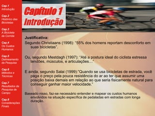 Justificativa: Segundo Christiaans (1998):  “ 55% dos homens reportam desconforto em suas bicicletas ” . Ou, segundo Mestdagh (1997): “Até a postura ideal do ciclista estressa tendões, músculos, e articulações…” E ainda, segundo Salai (1999):”Quando se usa bicicletas de estrada, você paga o preço pela pouca resistência do ar ao ter que assumir uma posição baixa demais em relação ao que seria fisicamente natural para conseguir ganhar maior velocidade.” Baseado nisso, faz-se necessário entender e mapear os custos humanos envolvidos na situação específica de pedaladas em estradas com longa duração. Cap ítulo 1 Introdução 