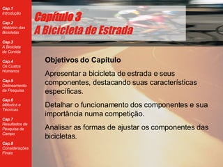 Cap ítulo 3 A Bicicleta de Estrada Objetivos do Capítulo Apresentar a bicicleta de estrada e seus componentes, destacando suas caracter ísticas específicas. Detalhar o funcionamento dos componentes e sua import ância numa competição. Analisar as formas de ajustar os componentes das bicicletas. 