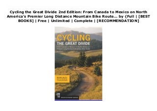 Cycling the Great Divide 2nd Edition: From Canada to Mexico on North
America's Premier Long Distance Mountain Bike Route… by {Full | [BEST
BOOKS] | Free | Unlimited | Complete | [RECOMMENDATION]
Download Cycling the Great Divide 2nd Edition: From Canada to Mexico on North America's Premier Long Distance Mountain Bike Route… PDF Free The only guidebook to one of the world’s premier long-distance mountain bike trailsMostly dirt roads, a little pavement, some single track, and 100% adventure await on the great Divide Mountain Bike Route from Canada to Mexico. Cyclists dream of and plan for this life-list trip that starts in Banff, Alberta and rolls through 2,745 miles of wild mountainous beauty all the way to antelope Wells, New Mexico. Michael McCoy and the Adventure Cycling Association (ACA) provide a segmented route guide for you to follow in its entirety or section ride to suit your schedule and stamina. This fully updated edition provides the information you need to stay on route and find food, water, bike supplies, and shelter (camp or stay in small-town accommodations) over the entire adventure.Updated content in the 2nd edition includes info on the 254 miles in Canada that were recently added to the route (with maps and photos), as well as changes and additions to the evolving trail, new resources to access on your trip, and new and revised maps.
 