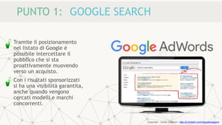 PUNTO 1: GOOGLE SEARCH
Tramite il posizionamento
nel listato di Google è
possibile intercettare il
pubblico che si sta
proattivamente muovendo
verso un acquisto.
Con i risultati sponsorizzati
si ha una visibilità garantita,
anche quando vengono
cercati modelli e marchi
concorrenti.
Copyright - Guido Ciapponi - http://it.linkedin.com/in/guidociapponi
 