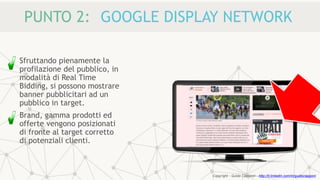PUNTO 2: GOOGLE DISPLAY NETWORK
Sfruttando pienamente la
profilazione del pubblico, in
modalità di Real Time
Bidding, si possono mostrare
banner pubblicitari ad un
pubblico in target.
Brand, gamma prodotti ed
offerte vengono posizionati
di fronte al target corretto
di potenziali clienti.
Copyright - Guido Ciapponi - http://it.linkedin.com/in/guidociapponi
 
