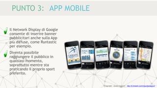 PUNTO 3: APP MOBILE
Il Network Display di Google
consente di inserire banner
pubblicitari anche sulla App
più diffuse, come Runtastic
per esempio.
Diventa possibile
raggiungere il pubblico in
qualsiasi momento,
soprattutto mentre sta
praticando il proprio sport
preferito.
Copyright - Guido Ciapponi - http://it.linkedin.com/in/guidociapponi
 