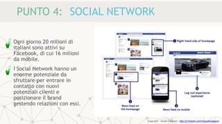 PUNTO 4: SOCIAL NETWORK
Ogni giorno 20 milioni di
italiani sono attivi su
Facebook, di cui 16 milioni
da mobile.
I Social Network hanno un
enorme potenziale da
sfruttare per entrare in
contatto con nuovi
potenziali clienti e
posizionare il brand
gestendo relazioni con essi.
Copyright - Guido Ciapponi - http://it.linkedin.com/in/guidociapponi
 