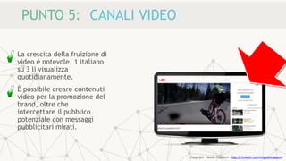 PUNTO 5: CANALI VIDEO
La crescita della fruizione di
video è notevole. 1 italiano
su 3 li visualizza
quotidianamente.
È possibile creare contenuti
video per la promozione del
brand, oltre che
intercettare il pubblico
potenziale con messaggi
pubblicitari mirati.
Copyright - Guido Ciapponi - http://it.linkedin.com/in/guidociapponi
 