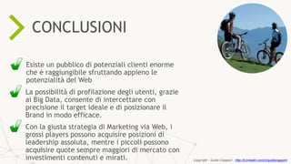 ONLINE RESOURCES ARE
57%
KEY
PROCESSIN THE SALES
CONCLUSIONI
Esiste un pubblico di potenziali clienti enorme
che è raggiungibile sfruttando appieno le
potenzialità del Web
La possibilità di profilazione degli utenti, grazie
ai Big Data, consente di intercettare con
precisione il target ideale e di posizionare il
Brand in modo efficace.
Con la giusta strategia di Marketing via Web, i
grossi players possono acquisire posizioni di
leadership assoluta, mentre i piccoli possono
acquisire quote sempre maggiori di mercato con
investimenti contenuti e mirati. Copyright - Guido Ciapponi - http://it.linkedin.com/in/guidociapponi
 