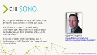 ONLINE RESOURCES ARE
57%
KEY
PROCESSIN THE SALES
Mi occupo di Web Marketing e della creazione
di sistemi di acquisizione clienti dal 2008.
Attualmente ricopro il ruolo di Media
Consultant per Seat Pagine Gialle Spa e seguo
la strutturazione della presenza online delle
aziende clienti.
Sviluppo progetti anche complessi per il
posizionamento del Brand e per l’acquisizione
di nuovi clienti.
SONOCHI
Guido Ciapponi
Guido.Ciapponi@gmail.com
http://it.linkedin.com/in/guidociapponi
Copyright - Guido Ciapponi - http://it.linkedin.com/in/guidociapponi
 