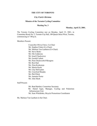 THE CITY OF TORONTO

                       City Clerk's Division

           Minutes of the Toronto Cycling Committee

                          Meeting No. 3
                                                             Monday, April 23, 2001.

The Toronto Cycling Committee met on Monday, April 23, 2001, in
Committee Room No. 2, Toronto City Hall, 100 Queen Street West, Toronto,
commencing at 7:00 p.m.

Members Present:
                 Councillor Olivia Chow, Co-Chair
                 Mr. Stephen Fisher (Co-Chair)
                 Ms. Marleen Van Laethem (Co-Chair)
                 Mr. Steve Beiko
                 Mr. Ole Calderone
                 Mr. Israel Chackowicz
                 Mr. Gerald Corbett
                 Mr. Peter Duckworth-Pilkington
                 Mr. Ron Hart
                 Ms. Nina Koskenoja
                 Mr. Martin Koob
                 Mr. Clay McFayden
                 Mr. Crawford Murphy
                 Mr. Phil Piltch
                 Ms. Jannette Porter
                 Mr. John Sherk

Staff Present:
                 Mr. Brad Bartlett, Committee Secretary
                 Mr. Daniel Egan, Manager, Cycling and Pedestrian
                  Infrastructure Unit
                 Mr. Sean Wheldrake, Bicycle Promotions Coordinator

Ms. Marleen Van Laethem in the Chair.
 