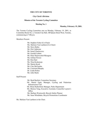 THE CITY OF TORONTO

                        City Clerk's Division

           Minutes of the Toronto Cycling Committee

                           Meeting No. 1
                                                           Monday, February 19, 2001.

The Toronto Cycling Committee met on Monday, February 19, 2001, in
Committee Room No. 2, Toronto City Hall, 100 Queen Street West, Toronto,
commencing at 7:00 p.m.

Members Present:
                 Mr. Stephen Fisher (Co-Chair)
                 Ms. Marleen Van Laethem (Co-Chair)
                 Mr. Steve Beiko
                 Mr. Ole Calderone
                 Mr. Israel Chackowicz
                 Mr. Gerald Corbett
                 Mr. Peter Duckworth-Pilkington
                 Ms. Gillian Flower
                 Mr. Ron Hart
                 Ms. Nina Koskenoja
                 Mr. Martin Koob
                 Mr. Clay McFayden
                 Mr. Crawford Murphy
                 Dr. Linda Perkin
                 Mr. John Sherk

Staff Present:
                 Mr. Brad Bartlett, Committee Secretary
                 Mr. Daniel Egan, Manager, Cycling and Pedestrian
                  Infrastructure Unit
                 Mr. Brian Rutherford, Manager, Parks Department
                 Ms. Monica Tang, Executive Assistant, Councillor Layton’s
                  Office
                 Ms. Barbara Wentworth, Bicycle Safety Planner
                 Mr. Sean Wheldrake, Bicycle Promotions Coordinator

Ms. Marleen Van Laethem in the Chair.
 