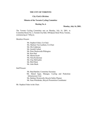 THE CITY OF TORONTO

                       City Clerk's Division

           Minutes of the Toronto Cycling Committee

                          Meeting No. 6
                                                              Monday, July 16, 2001.

The Toronto Cycling Committee met on Monday, July 16, 2001, in
Committee Room No. 2, Toronto City Hall, 100 Queen Street West, Toronto,
commencing at 7:00 p.m.

Members Present:
                 Mr. Stephen Fisher, Co-Chair
                 Ms. Marleen Van Laethem, Co-Chair
                 Mr. Ole Calderone
                 Mr. Gerald Corbett
                 Mr. Peter Duckworth-Pilkington
                 Mr. Ron Hart
                 Mr. Martin Koob
                 Ms. Nina Koskenoja
                 Mr. Clay McFayden
                 Mr. Phil Piltch
                 Mr. John Sherk

Staff Present:
                 Mr. Brad Bartlett, Committee Secretary
                 Mr. Daniel Egan, Manager, Cycling and Pedestrian
                  Infrastructure Unit
                 Ms. Barbara Wentworth, Bicycle Safety Planner
                 Mr. Sean Wheldrake, Bicycle Promotions Coordinator

Mr. Stephen Fisher in the Chair.
 