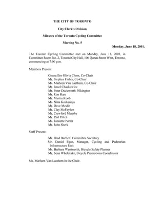 THE CITY OF TORONTO

                       City Clerk's Division

           Minutes of the Toronto Cycling Committee

                          Meeting No. 5
                                                              Monday, June 18, 2001.

The Toronto Cycling Committee met on Monday, June 18, 2001, in
Committee Room No. 2, Toronto City Hall, 100 Queen Street West, Toronto,
commencing at 7:00 p.m.

Members Present:
                 Councillor Olivia Chow, Co-Chair
                 Mr. Stephen Fisher, Co-Chair
                 Ms. Marleen Van Laethem, Co-Chair
                 Mr. Israel Chackowicz
                 Mr. Peter Duckworth-Pilkington
                 Mr. Ron Hart
                 Mr. Martin Koob
                 Ms. Nina Koskenoja
                 Mr. Dave Meslin
                 Mr. Clay McFayden
                 Mr. Crawford Murphy
                 Mr. Phil Piltch
                 Ms. Jannette Porter
                 Mr. John Sherk

Staff Present:
                 Mr. Brad Bartlett, Committee Secretary
                 Mr. Daniel Egan, Manager, Cycling and Pedestrian
                  Infrastructure Unit
                 Ms. Barbara Wentworth, Bicycle Safety Planner
                 Mr. Sean Wheldrake, Bicycle Promotions Coordinator

Ms. Marleen Van Laethem in the Chair.
 