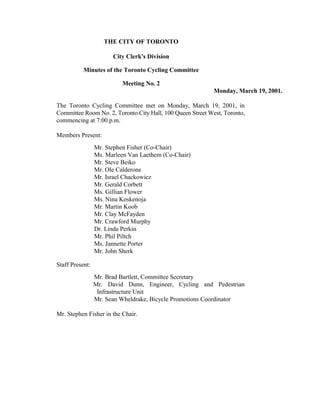 THE CITY OF TORONTO

                       City Clerk's Division

           Minutes of the Toronto Cycling Committee

                          Meeting No. 2
                                                            Monday, March 19, 2001.

The Toronto Cycling Committee met on Monday, March 19, 2001, in
Committee Room No. 2, Toronto City Hall, 100 Queen Street West, Toronto,
commencing at 7:00 p.m.

Members Present:
                 Mr. Stephen Fisher (Co-Chair)
                 Ms. Marleen Van Laethem (Co-Chair)
                 Mr. Steve Beiko
                 Mr. Ole Calderone
                 Mr. Israel Chackowicz
                 Mr. Gerald Corbett
                 Ms. Gillian Flower
                 Ms. Nina Koskenoja
                 Mr. Martin Koob
                 Mr. Clay McFayden
                 Mr. Crawford Murphy
                 Dr. Linda Perkin
                 Mr. Phil Piltch
                 Ms. Jannette Porter
                 Mr. John Sherk

Staff Present:
                 Mr. Brad Bartlett, Committee Secretary
                 Mr. David Dunn, Engineer, Cycling and Pedestrian
                  Infrastructure Unit
                 Mr. Sean Wheldrake, Bicycle Promotions Coordinator

Mr. Stephen Fisher in the Chair.
 