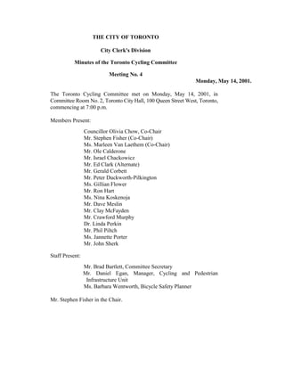 THE CITY OF TORONTO

                       City Clerk's Division

           Minutes of the Toronto Cycling Committee

                          Meeting No. 4
                                                              Monday, May 14, 2001.

The Toronto Cycling Committee met on Monday, May 14, 2001, in
Committee Room No. 2, Toronto City Hall, 100 Queen Street West, Toronto,
commencing at 7:00 p.m.

Members Present:
                 Councillor Olivia Chow, Co-Chair
                 Mr. Stephen Fisher (Co-Chair)
                 Ms. Marleen Van Laethem (Co-Chair)
                 Mr. Ole Calderone
                 Mr. Israel Chackowicz
                 Mr. Ed Clark (Alternate)
                 Mr. Gerald Corbett
                 Mr. Peter Duckworth-Pilkington
                 Ms. Gillian Flower
                 Mr. Ron Hart
                 Ms. Nina Koskenoja
                 Mr. Dave Meslin
                 Mr. Clay McFayden
                 Mr. Crawford Murphy
                 Dr. Linda Perkin
                 Mr. Phil Piltch
                 Ms. Jannette Porter
                 Mr. John Sherk

Staff Present:
                 Mr. Brad Bartlett, Committee Secretary
                 Mr. Daniel Egan, Manager, Cycling and Pedestrian
                  Infrastructure Unit
                 Ms. Barbara Wentworth, Bicycle Safety Planner

Mr. Stephen Fisher in the Chair.
 