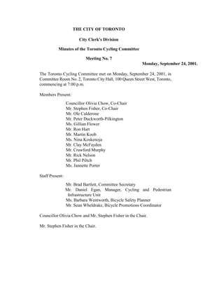 THE CITY OF TORONTO

                       City Clerk's Division

           Minutes of the Toronto Cycling Committee

                           Meeting No. 7
                                                        Monday, September 24, 2001.

The Toronto Cycling Committee met on Monday, September 24, 2001, in
Committee Room No. 2, Toronto City Hall, 100 Queen Street West, Toronto,
commencing at 7:00 p.m.

Members Present:
                 Councillor Olivia Chow, Co-Chair
                 Mr. Stephen Fisher, Co-Chair
                 Mr. Ole Calderone
                 Mr. Peter Duckworth-Pilkington
                 Ms. Gillian Flower
                 Mr. Ron Hart
                 Mr. Martin Koob
                 Ms. Nina Koskenoja
                 Mr. Clay McFayden
                 Mr. Crawford Murphy
                 Mr. Rick Nelson
                 Mr. Phil Piltch
                 Ms. Jannette Porter

Staff Present:
                 Mr. Brad Bartlett, Committee Secretary
                 Mr. Daniel Egan, Manager, Cycling and Pedestrian
                  Infrastructure Unit
                 Ms. Barbara Wentworth, Bicycle Safety Planner
                 Mr. Sean Wheldrake, Bicycle Promotions Coordinator

Councillor Olivia Chow and Mr. Stephen Fisher in the Chair.

Mr. Stephen Fisher in the Chair.
 