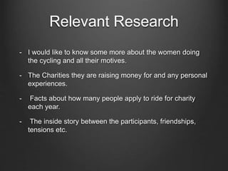 Relevant Research 
- I would like to know some more about the women doing 
the cycling and all their motives. 
- The Charities they are raising money for and any personal 
experiences. 
- Facts about how many people apply to ride for charity 
each year. 
- The inside story between the participants, friendships, 
tensions etc. 
 