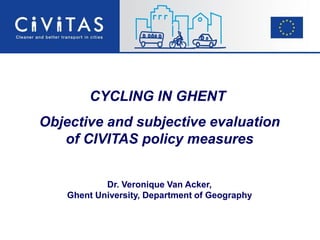 CYCLING IN GHENT
Objective and subjective evaluation
of CIVITAS policy measures
Dr. Veronique Van Acker,
Ghent University, Department of Geography
 