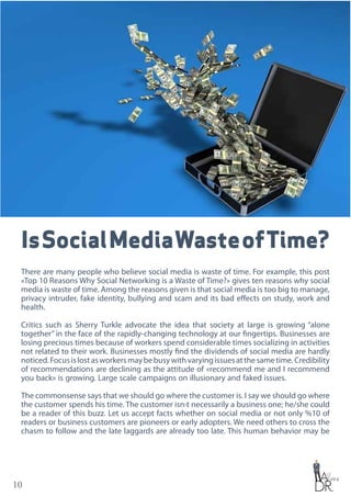10
IsSocialMediaWasteofTime?
There are many people who believe social media is waste of time. For example, this post
«Top 10 Reasons Why Social Networking is a Waste of Time?» gives ten reasons why social
media is waste of time. Among the reasons given is that social media is too big to manage,
privacy intruder, fake identity, bullying and scam and its bad effects on study, work and
health.
Critics such as Sherry Turkle advocate the idea that society at large is growing “alone
together” in the face of the rapidly-changing technology at our fingertips. Businesses are
losing precious times because of workers spend considerable times socializing in activities
not related to their work. Businesses mostly find the dividends of social media are hardly
noticed.Focusislostasworkersmaybebusywithvaryingissuesatthesametime.Credibility
of recommendations are declining as the attitude of «recommend me and I recommend
you back» is growing. Large scale campaigns on illusionary and faked issues.
The commonsense says that we should go where the customer is. I say we should go where
the customer spends his time. The customer isn›t necessarily a business one; he/she could
be a reader of this buzz. Let us accept facts whether on social media or not only %10 of
readers or business customers are pioneers or early adopters. We need others to cross the
chasm to follow and the late laggards are already too late. This human behavior may be
 