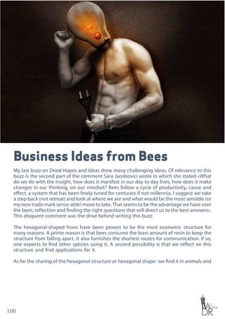 100
Business Ideas from Bees
My last buzz on Dried Hopes and Ideas drew many challenging ideas. Of relevance to this
buzz is the second part of the comment Sara Jacobovici wrote in which she stated «What
do we do with the insight, how does it manifest in our day to day lives, how does it make
changes in our thinking, on our mindset? Bees follow a cycle of productivity, cause and
effect, a system that has been finely tuned for centuries if not millennia. I suggest we take
a step back (not retreat) and look at where we are and what would be the most sensible (or
my new trade mark sense-able) move to take.That seems to be the advantage we have over
the bees; reflection and finding the right questions that will direct us to the best answers».
This eloquent comment was the drive behind writing this buzz.
The hexagonal-shaped hives have been proven to be the most economic structure for
many reasons. A prime reason is that bees consume the least amount of resin to keep the
structure from falling apart. It also furnishes the shortest routes for communication. If so,
one expects to find other species using it. A second possibility is that we reflect on this
structure and find applications for it.
As for the sharing of the hexagonal structure or hexagonal shape- we find it in animals and
 