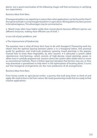 101
plants. Just a quick examination of the following images will find consistency in satisfying
our expectations.
Business Ideas from Bees
If hexagonal pattern are repeating in nature then what applications can be found for them?
One great example is using hexagonal pattern in agriculture. Mixing plants has been proven
to be advantageous.The advantages may be summarized as:
o `Mixed crops often have higher yields than monocultures because different species use
different resources, making more efficient use of land. 1
o Less risk of pets problems, and
o The improvement of biodiversity
The question now is what all these facts have to do with hexagons? Pioneering work has
shown that the optimal Spacing between plants is in a hexagonal lattice. One practical
guide for gardeners and small-scale producers growing mixed plantings is the popular
manual How to Grow More Vegetables, by John Jeavons. 4 It advocates a system called
«biointensive mini-farming,» which consists of high-density mixed plantings grown in
offset rows in carefully-prepared soil. Jeavons claims the system often yields twice as much
as conventional methods. There is Online Spacing Calculator that farmers may use, or they
may download a spreadsheet to help them in the optimization of locating plants. It turns
out that hexagonal arrangements are the most productive of all arrangements.
Business Ideas from Bees
From honey combs to agricultural combs- a journey that took long times to think of and
apply.We need to learn a lot from nature.We need questioning minds that are ready to find
creative applications.
 