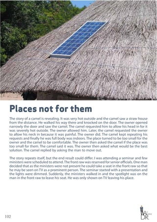 102
Places not for them
The story of a camel is revealing. It was very hot outside and the camel saw a straw house
from the distance. He walked his way there and knocked on the door. The owner opened
narrowly the door and saw the camel. The camel requested him to allow his head in for it
was severely hot outside. The owner allowed him. Later, the camel requested the owner
to allow his neck in because it was painful. The owner did. The camel kept repeating his
requests and finally he was full body was indoors. The place turned to be too small for the
owner and the camel to be comfortable. The owner then asked the camel if the place was
too small for them. The camel said it was. The owner then asked what would be the best
solution. The camel replied by asking the man to move out.
The story repeats itself, but the end result could differ. I was attending a seminar and few
ministers were scheduled to attend.The front raw was reserved for senior officials. One man
decided that as the ministers were not present he could take a seat in the front raw so that
he may be seen on TV as a prominent person. The seminar started with a presentation and
the lights were dimmed. Suddenly, the ministers walked in and the spotlight was on the
man in the front raw to leave his seat. He was only shown on TV leaving his place.
 