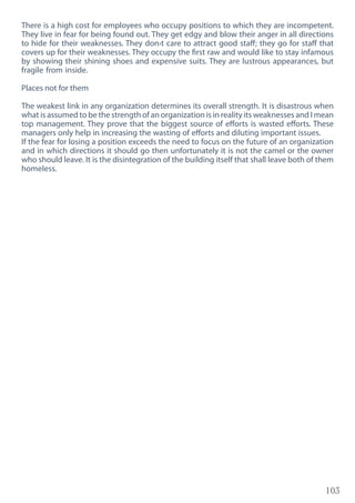 103
There is a high cost for employees who occupy positions to which they are incompetent.
They live in fear for being found out. They get edgy and blow their anger in all directions
to hide for their weaknesses. They don›t care to attract good staff; they go for staff that
covers up for their weaknesses. They occupy the first raw and would like to stay infamous
by showing their shining shoes and expensive suits. They are lustrous appearances, but
fragile from inside.
Places not for them
The weakest link in any organization determines its overall strength. It is disastrous when
what is assumed to be the strength of an organization is in reality its weaknesses and I mean
top management. They prove that the biggest source of efforts is wasted efforts. These
managers only help in increasing the wasting of efforts and diluting important issues.
If the fear for losing a position exceeds the need to focus on the future of an organization
and in which directions it should go then unfortunately it is not the camel or the owner
who should leave. It is the disintegration of the building itself that shall leave both of them
homeless.
 