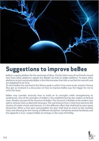 104
Suggestions to improve beBee
beBee is a great platform for the exchange of ideas.The fact that many of my friends moved
here from other platforms signals the delight we find on beBee platform. To leave other
platforms to join exclusively beBee is the thermometer that tells us we feel the warmth and
are delighted to be here.
To claim beBee has reached its first fitness peak is unfair. It has more to do. @Javier Cámara
Rica got so involved in a discussion on how to improve beBee was the trigger for me to
write this buzz.
BeBee may consider seriously how to build on its strengths while strengthening its
weaknesses. One of the strengths of beBee is the establishment by the readers of desired
hives. Readers are part of the structure of beBee.The structure is flexible as the readers may
add or remove hives as deemed necessary. The real treasure here is that hives become like
clusters of similar minds and interests. It is the diffusion effect that shall lead to some great
discoveries. When a hive gets overcrowded, the post shall tend to move to led crowded
hives and allowing for the mixing of different disciplines. Familiarity breeds familiarity and
the opposite is true. I expect beBee to emerge as the Land of Fertility.
 