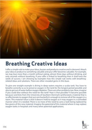 106
Breathing Creative Ideas
I offer a simple rule to make your ideas, buzzes and products creative and in demand. Attach
your idea or product to something valuable and your offer becomes valuable. For example,
we may love more than a month without eating, almost three days without drinking, and
only seconds without breathing. If your offer is linked to breathing then it shall have the
seeds of success. I am showing by examples how this simple rule works with breathing-
related ideas and solutions. There are other revealed gems in this buzz.
To give one straight example is diving in deep waters requires a scuba tank. You have to
breathe correctly so as to preserve oxygen in the tank for the longest period possible and
also to get out of water before oxygen depletes.There are other problems too. Now, imagine
if you could dive without the need for the tank? How is that possible? It became possible
because scientists from the University of Southern Denmark synthesized a material that is
so affectionate to oxygen that just one bucketful is enough to remove all of the oxygen in a
room. This material value is that it doesn›t hold to oxygen as it may oxygen in a controlled
manner when it is needed. There is no more of the need to carry a tank being replaced by
few grams of this new material. Imagine the potential of this material where it may replace
oxygen tanks in hospitals and many other potential applications.
 