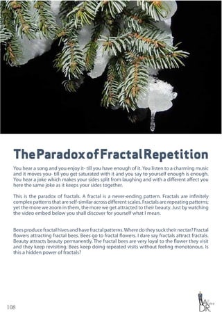 108
TheParadoxofFractalRepetition
You hear a song and you enjoy it- till you have enough of it. You listen to a charming music
and it moves you- till you get saturated with it and you say to yourself enough is enough.
You hear a joke which makes your sides split from laughing and with a different affect you
here the same joke as it keeps your sides together.
This is the paradox of fractals. A fractal is a never-ending pattern. Fractals are infinitely
complex patterns that are self-similar across different scales. Fractals are repeating patterns;
yet the more we zoom in them, the more we get attracted to their beauty. Just by watching
the video embed below you shall discover for yourself what I mean.
Beesproducefractalhivesandhavefractalpatterns.Wheredotheysucktheirnectar?Fractal
flowers attracting fractal bees. Bees go to fractal flowers. I dare say fractals attract fractals.
Beauty attracts beauty permanently. The fractal bees are very loyal to the flower they visit
and they keep revisiting. Bees keep doing repeated visits without feeling monotonous. Is
this a hidden power of fractals?
 
