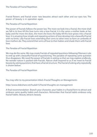 109
The Paradox of Fractal Repetition
Fractal flowers and fractal snow- two beauties attract each other and our eyes too. The
power of beauty is in operation again.
The Paradox of Fractal Repetition
The power of fractals follows the power law. The more we look into a fractal, the more shall
we fall in its love till this love turns into a love fractal. It is the same a mother looks at her
baby and the more she does, the more she loves the baby till this love grows into a fractal
love. It is amazing how simple and repeating actions of love develop into a beautiful fractal
with no limits. Like fractal trees extending their arms to other trees to form an umbrella of
love mothers do.They extend their arms of love to their babies and shade them with fractal
love.
The Paradox of Fractal Repetition
We may do the same.We may create fractals of repeated questions following Fibonacci rule
to end up with a beautiful fractal of questioning. The paradox of repeating same question
thus disappears. We need the power of fractals in asking so that we may explore endlessly.
No wonder nature is packed with fractals. Nature shall respond to us if we meet its fractal
beautybyaskingquestionsthathaveafractalstructure.Thefractalofaskingwhyrepeatedly
is shown below:
The Paradox of Fractal Repetition
You may refer to my presentation titled «Fractal Thoughts on Management»
http://www.slideshare.net/hudali15/fractal-thoughts-on-management
A final recommendation- Branch your character, your habits in a fractal form to attract and
embrace same quality habits and characters. Remember that fractal habits embrace only
fractal habits. Beauty attracts beauty.
 