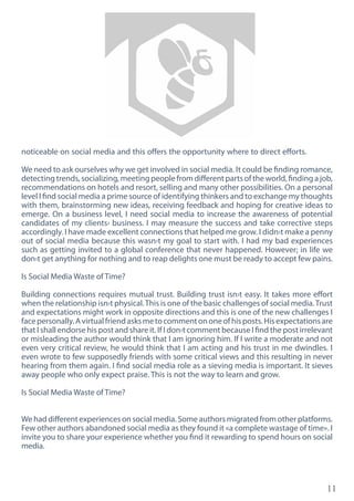 11
noticeable on social media and this offers the opportunity where to direct efforts.
We need to ask ourselves why we get involved in social media. It could be finding romance,
detecting trends, socializing, meeting people from different parts of the world, finding a job,
recommendations on hotels and resort, selling and many other possibilities. On a personal
level I find social media a prime source of identifying thinkers and to exchange my thoughts
with them, brainstorming new ideas, receiving feedback and hoping for creative ideas to
emerge. On a business level, I need social media to increase the awareness of potential
candidates of my clients› business. I may measure the success and take corrective steps
accordingly. I have made excellent connections that helped me grow. I didn›t make a penny
out of social media because this wasn›t my goal to start with. I had my bad experiences
such as getting invited to a global conference that never happened. However; in life we
don›t get anything for nothing and to reap delights one must be ready to accept few pains.
Is Social Media Waste of Time?
Building connections requires mutual trust. Building trust isn›t easy. It takes more effort
when the relationship isn›t physical.This is one of the basic challenges of social media.Trust
and expectations might work in opposite directions and this is one of the new challenges I
facepersonally.Avirtualfriendasksmetocommentononeofhisposts.Hisexpectationsare
that I shall endorse his post and share it. If I don›t comment because I find the post irrelevant
or misleading the author would think that I am ignoring him. If I write a moderate and not
even very critical review, he would think that I am acting and his trust in me dwindles. I
even wrote to few supposedly friends with some critical views and this resulting in never
hearing from them again. I find social media role as a sieving media is important. It sieves
away people who only expect praise. This is not the way to learn and grow.
Is Social Media Waste of Time?
Wehaddifferentexperiencesonsocialmedia.Someauthorsmigratedfromotherplatforms.
Few other authors abandoned social media as they found it «a complete wastage of time». I
invite you to share your experience whether you find it rewarding to spend hours on social
media.
 