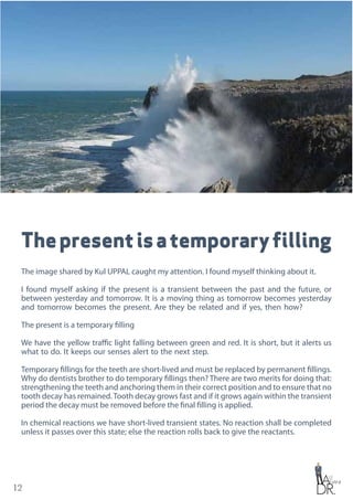 12
Thepresentisatemporaryfilling
The image shared by Kul UPPAL caught my attention. I found myself thinking about it.
I found myself asking if the present is a transient between the past and the future, or
between yesterday and tomorrow. It is a moving thing as tomorrow becomes yesterday
and tomorrow becomes the present. Are they be related and if yes, then how?
The present is a temporary filling
We have the yellow traffic light falling between green and red. It is short, but it alerts us
what to do. It keeps our senses alert to the next step.
Temporary fillings for the teeth are short-lived and must be replaced by permanent fillings.
Why do dentists brother to do temporary fillings then? There are two merits for doing that:
strengthening the teeth and anchoring them in their correct position and to ensure that no
tooth decay has remained.Tooth decay grows fast and if it grows again within the transient
period the decay must be removed before the final filling is applied.
In chemical reactions we have short-lived transient states. No reaction shall be completed
unless it passes over this state; else the reaction rolls back to give the reactants.
 