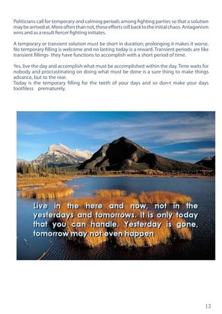 13
Politicians call for temporary and calming periods among fighting parties so that a solution
maybearrivedat.Moreoftenthannot,theseeffortsrollbacktotheinitialchaos.Antagonism
wins and as a result fiercer fighting initiates.
A temporary or transient solution must be short in duration; prolonging it makes it worse.
No temporary filling is welcome and no lasting today is a reward. Transient periods are like
transient fillings- they have functions to accomplish with a short period of time.
Yes, live the day and accomplish what must be accomplished within the day. Time waits for
nobody and procrastinating on doing what must be done is a sure thing to make things
advance, but to the rear.
Today is the temporary filling for the teeth of your days and so don›t make your days
toothless prematurely.
 
