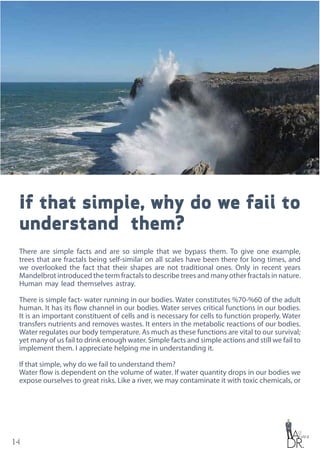 14
If that simple, why do we fail to
understand them?
There are simple facts and are so simple that we bypass them. To give one example,
trees that are fractals being self-similar on all scales have been there for long times, and
we overlooked the fact that their shapes are not traditional ones. Only in recent years
Mandelbrot introduced the term fractals to describe trees and many other fractals in nature.
Human may lead themselves astray.
There is simple fact- water running in our bodies. Water constitutes %70-%60 of the adult
human. It has its flow channel in our bodies. Water serves critical functions in our bodies.
It is an important constituent of cells and is necessary for cells to function properly. Water
transfers nutrients and removes wastes. It enters in the metabolic reactions of our bodies.
Water regulates our body temperature. As much as these functions are vital to our survival;
yet many of us fail to drink enough water. Simple facts and simple actions and still we fail to
implement them. I appreciate helping me in understanding it.
If that simple, why do we fail to understand them?
Water flow is dependent on the volume of water. If water quantity drops in our bodies we
expose ourselves to great risks. Like a river, we may contaminate it with toxic chemicals, or
 