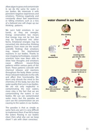 15
allowalgaetogrowandcontaminate
it; we do the same for water in
our bodies. We intoxicate it with
persistent negative experiences and
emotions. Thinking negatively and
constantly about bad experiences
or falling emotions such as a loss
of a beloved one will shape up our
thinking patterns.
We can›t hold emotions in our
hands, as they are energies.
Energy conservation law means
that energy may not be lost, but
may be transformed into other
forms. Emotional energies may be
converted into destructive thinking
patterns. Even more are the recent
scientific findings that emotions
may impact the biochemical
reactions in our bodies. Thanks to
new imaging technologies, research
scientists have now been able to
show how thoughts and emotions
cause different neuron-firing
patterns within various parts of the
brain. These patterns coincide with
chemical releases and reactions
throughout the body. Water carriers
those released molecules to the cells
and affect their functionality. We
don›t only disturb the mind or the
chemistry of the body, but also the
water quality that runs in our bodies.
We are not only neglectful in
contaminating the river waters;
more risky is the fact that we are
contaminating the waters in our
bodies. We can see contaminated
water rivers, but the paradox we
can›t see the contamination we are
causing to the waters in our bodies.
The paradox is that as simple as
some facts are; yet it is very difficult
to implement them. If we fail to keep
the waters flowing in our bodies
clean then what else can we keep
clean? I ask with clean conscious.
 