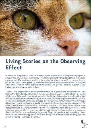 16
Living Stories on the Observing
Effect
Humans are like plants as both are affected by the environment. If we place employees in
a family-like environment their behaviors shall be different from placing them in a hostile
environment. The environment affects the individual who in turn affects others. Soon, a
polarization effect may appear on a debated issue. I wish to share two stories to explain the
effect of observation on the behavior of individuals and groups. These are two stories that
I witnessed and they are quite telling.
The first story happened while doing my PhD in the UK. A Greek friend who shared the same
floor in the dormitory had his master thesis exam. Few of us were in the kitchen preparing
a light meal. Meanwhile, our friend walked in the kitchen having just completed his viva.
He was enraged because he didn›t pass. He started shouting angrily «Ridigolous» instead
of ridiculous.We laughed and that enraged him more. Instead of sympathizing with me you
ridicule me- you are «ridigolous» too. Repeating «ridigolous» made us even laugh more.We
failed to observe that his mounting threatening anger and suddenly he started throwing
glassy articles on us. Acting from the combined feelings of failure and ridicule infuriated him
and made our normally very calm friend to behave outside his «boundaries» and become a
threat. We failed to observe his rage escalating. Once our friend started threatening us our
behavior changed. Placing people under threat may cause them to behave in playing it safe
(which we opted to), or face the threat.
 