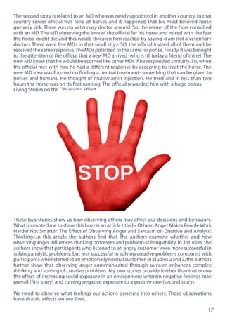 17
The second story is related to an MD who was newly appointed in another country. In that
country senior official was fond of horses and it happened that his most beloved horse
got very sick. There was no veterinary doctor around. So, the owner of the hors consulted
with an MD. The MD observing the love of the official for his horse and mixed with the fear
the horse might die and this would threaten him reacted by saying «I am not a veterinary
doctor» There were few MDs in that small city> SO, the official invited all of them and he
received the same response.The MDs polarized to the same response. Finally, it was brought
to the attention of the official that a new MD arrived (who is till today a friend of mine). The
new MD knew that he would be scorned like other MDs if he responded similarly. So, when
the official met with him he had a different response by accepting to treat the horse. The
new MD idea was focused on finding a neutral treatment- something that can be given to
horses and humans. He thought of multivitamin injection. He tried and in less than two
hours the horse was on its feet running. The official rewarded him with a huge bonus.
Living Stories on the Observing Effect
These two stories show us how observing others may affect our decisions and behaviors.
What prompted me to share this buzz is an article titled « Others› Anger Makes PeopleWork
Harder Not Smarter: The Effect of Observing Anger and Sarcasm on Creative and Analytic
Thinking».In this article the authors find that The authors examine whether and how
observing anger influences thinking processes and problem-solving ability. In 3 studies, the
authors show that participants who listened to an angry customer were more successful in
solving analytic problems, but less successful in solving creative problems compared with
participantswholistenedtoanemotionallyneutralcustomer.InStudies2and3,theauthors
further show that observing anger communicated through sarcasm enhances complex
thinking and solving of creative problems. My two stories provide further illumination on
the effect of increasing social exposure in an environment wherein negative feelings may
prevail (first story) and turning negative exposure to a positive one (second story).
We need to observe what feelings our actions generate into others. These observations
have drastic effects on our lives.
 