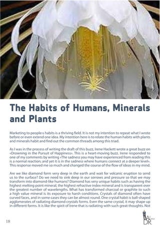 18
The Habits of Humans, Minerals
and Plants
Marketing to people›s habits is a thriving field. It is not my intention to repeat what I wrote
before or even extend one idea. My intention here is to relate the human habits with plants
and minerals habit and find out the common threads among this triad.
As I was in the process of writing the draft of this buzz, Irene Hackett wrote a great buzz on
«Drowning in the Pursuit of Happiness». This is a heart-moving buzz. Irene responded to
one of my comments by writing «The sadness you may have experienced from reading this
is a normal reaction; and yet it is in the sadness where humans connect at a deeper level».
This response moved me so much and changed the course of the flow of ideas in my mind.
Are we like diamond form very deep in the earth and wait for volcanic eruption to send
us to the surface? Do we need to sink deep in our sorrows and pressure so that we may
transform into diamond-like humans? Diamond has very unique habits such as having the
highest melting point mineral, the highest refractive index mineral and is transparent over
the greatest number of wavelengths. What has transformed charcoal or graphite to such
a high value mineral is its exposure to harsh conditions. Crystals of diamond often have
curved faces, and in some cases they can be almost round. One crystal habit is ball-shaped
agglomerates of radiating diamond crystals forms. Even the same crystal, it may shape up
in different forms. It is like the spirit of Irene that is radiating with such great thoughts. Not
 