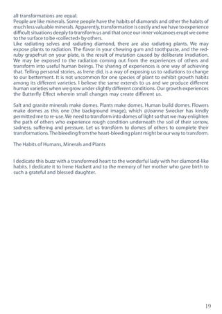 19
all transformations are equal.
People are like minerals. Some people have the habits of diamonds and other the habits of
muchlessvaluableminerals.Apparently,transformationiscostlyandwehavetoexperience
difficult situations deeply to transform us and that once our inner volcanoes erupt we come
to the surface to be «collected» by others.
Like radiating selves and radiating diamond, there are also radiating plants. We may
expose plants to radiation. The flavor in your chewing gum and toothpaste, and the red-
ruby grapefruit on your plate, is the result of mutation caused by deliberate irradiation.
We may be exposed to the radiation coming out from the experiences of others and
transform into useful human beings. The sharing of experiences is one way of achieving
that. Telling personal stories, as Irene did, is a way of exposing us to radiations to change
to our betterment. It is not uncommon for one species of plant to exhibit growth habits
among its different varieties. I believe the same extends to us and we produce different
human varieties when we grow under slightly different conditions. Our growth experiences
the Butterfly Effect wherein small changes may create different us.
Salt and granite minerals make domes. Plants make domes. Human build domes. Flowers
make domes as this one (the background image), which @Joanne Swecker has kindly
permitted me to re-use.We need to transform into domes of light so that we may enlighten
the path of others who experience rough condition underneath the soil of their sorrow,
sadness, suffering and pressure. Let us transform to domes of others to complete their
transformations.Thebleedingfromtheheart-bleedingplantmightbeourwaytotransform.
The Habits of Humans, Minerals and Plants
I dedicate this buzz with a transformed heart to the wonderful lady with her diamond-like
habits. I dedicate it to Irene Hackett and to the memory of her mother who gave birth to
such a grateful and blessed daughter.
 