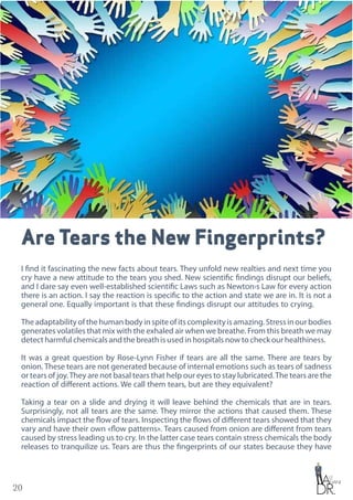 20
Are Tears the New Fingerprints?
I find it fascinating the new facts about tears. They unfold new realties and next time you
cry have a new attitude to the tears you shed. New scientific findings disrupt our beliefs,
and I dare say even well-established scientific Laws such as Newton›s Law for every action
there is an action. I say the reaction is specific to the action and state we are in. It is not a
general one. Equally important is that these findings disrupt our attitudes to crying.
Theadaptabilityofthehumanbodyinspiteofitscomplexityisamazing.Stressinourbodies
generates volatiles that mix with the exhaled air when we breathe. From this breath we may
detect harmful chemicals and the breath is used in hospitals now to check our healthiness.
It was a great question by Rose-Lynn Fisher if tears are all the same. There are tears by
onion. These tears are not generated because of internal emotions such as tears of sadness
or tears of joy.They are not basal tears that help our eyes to stay lubricated.The tears are the
reaction of different actions. We call them tears, but are they equivalent?
Taking a tear on a slide and drying it will leave behind the chemicals that are in tears.
Surprisingly, not all tears are the same. They mirror the actions that caused them. These
chemicals impact the flow of tears. Inspecting the flows of different tears showed that they
vary and have their own «flow patterns». Tears caused from onion are different from tears
caused by stress leading us to cry. In the latter case tears contain stress chemicals the body
releases to tranquilize us. Tears are thus the fingerprints of our states because they have
 