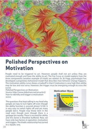 22
Polished Perspectives on
Motivation
People need to be triggered to act. However; people shall not act unless they are
motivated enough and have the ability to act. The Fox Curve or model explains how the
three components (another example of triads) are related. Dr. BJ Fogg, psychologist has
developed a proprietary behavioral model that describes how behavior change happens.
The motivation-ability curve shows a tradeoff in that if motivation is very high then ability
may be low and vice versa. However; the trigger must be energizing enough to cross the
curve.
Polished Perspectives on Motivation
Source-http://www.slideshare.net/amartin3/
how-to-identify-and-trigger-a-motivation-
wave
The questions that kept tolling in my head why
people are lazy to turn lights off even though
the ability function is assured almost %100. It
is very easy to switch lights off and yet many
people don›t. People may throw item in the
road even though even though there is a
garbage bin nearby. There is no need for ability
and this factor is therefore buffered. Now, we
have only two factors in operation: motivation
and triggers.The triadic relationship has turned
to a dyadic one.
 