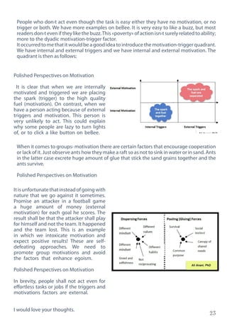 23
Polished Perspectives on Motivation
It is clear that when we are internally
motivated and triggered we are placing
the spark (trigger) to the high quality
fuel (motivation). On contrast, when we
have a person acting because of external
triggers and motivation. This person is
very unlikely to act. This could explain
why some people are lazy to turn lights
of, or to click a like button on beBee.
Itisunfortunatethatinsteadofgoingwith
nature that we go against it sometimes.
Promise an attacker in a football game
a huge amount of money (external
motivation) for each goal he scores. The
result shall be that the attacker shall play
for himself and not the team. It happened
and the team lost. This is an example
in which we intoxicate motivation and
expect positive results! These are self-
defeating approaches. We need to
promote group motivations and avoid
the factors that enhance egoism.
Polished Perspectives on Motivation
In brevity, people shall not act even for
effortless tasks or jobs if the triggers and
motivations factors are external.
I would love your thoughts.
People who don›t act even though the task is easy either they have no motivation, or no
trigger or both. We have more examples on beBee. It is very easy to like a buzz, but most
readers don›t even if they like the buzz.This «poverty» of action isn›t surely related to ability;
more to the dyadic motivation-trigger factor.
It occurred to me that it would be a good idea to introduce the motivation-trigger quadrant.
We have internal and external triggers and we have internal and external motivation. The
quadrant is then as follows:
When it comes to groups› motivation there are certain factors that encourage cooperation
or lack of it. Just observe ants how they make a raft so as not to sink in water or in sand. Ants
in the latter case excrete huge amount of glue that stick the sand grains together and the
ants survive.
Polished Perspectives on Motivation
 