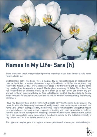 24
Names in My Life- Sara (h)
There are names that have special and personal meanings in our lives. Sara or (Sarah) name
means a lot to me.
On December 10th I was born. This is a magical day for me not because on that day I was
born or the Nobel Laureates take center stage in Stockholm on 10 December, when they
receive the Nobel Medal. I know that center stage is far from my sight, but on the same
day my daughter Sara was born as well. My daughter shares my birthday. Since then, Sara
has «robbed» me of all birthday gifts as all of them go to her. I don›t get almost any gift
and yet my heart dances with joy for Sara to feel happy on that day. Love is to be happy
when «robbed» for the person you love and no matter when or how frequently this robbing
continues.
I love my daughter Sara and meeting with people carrying the same name pleases my
heart. At least, the beginning starts on a friendly note. I have met many women with the
name Sara. Some of them passed my memory.We tend to remember the things that impact
us powerfully and the most recent encounters. Starting with high expectations could be
harmful even for the other person. Meeting a woman with the name Sara raises the bar for
me. If the woman fails to my expectations the drop is painful for the fall is from initially a
high elevation. This is an «elevation» that is not.
The opposite may happen. You might run into a person with a name you love and only to
 
