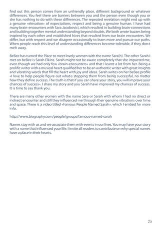 25
find out this person comes from an unfriendly place, different background or whatever
differences. You feel there are barriers between you and the person even though you or
she has nothing to do with these differences. The repeated revelation might end up with
a genuine «elevation» of expectations, respect and being a genuine human. I have had
many brain-encounters with Sara Jacobovici, which resulted in building brain-connections
and building together mental understanding beyond doubts. We both wrote buzzes being
inspired by each other and established hives that resulted from our brain encounters. We
differ, but with respect and we disagree occasionally to learn more and pursue our paths.
When people reach this level of understanding differences become tolerable, if they don›t
melt away.
BeBee has turned the Place to meet lovely women with the name Sara(h). The other Sarah I
met on beBee is Sarah Elkins. Sarah might not be aware completely that she impacted me,
even though we had only few «brain-encounters» and that I learnt a lot from her. Being a
prolific writer with a musical heart qualified her to be an authentic writer with great insights
and vibrating words that fill the heart with joy and ideas. Sarah writes on her beBee profile
«I love to help people figure out what›s stopping them from being successful, no matter
how they define success. The truth is that if you can share your story, you will improve your
chances of success». I share my story and you Sarah have improved my chances of success.
It is time to say thank you.
There are many other women with the name Sara or Sarah with whom I had no direct or
indirect encounter and still they influenced me through their genuine vibrations over time
and space. There is a video titled «Famous People Named Sarah», which I embed for more
info.
http://www.biography.com/people/groups/famous-named-sarah
Names stay with us and we associate them with events in our lives.You may have your story
with a name that influenced your life. I invite all readers to contribute on why special names
have a place in their hearts.
 