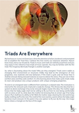 26
Triads Are Everywhere
Mylastbuzzon«LoveistoGrowLess»drewtheattentionof@SaraJacoboviciandprompted
her to establish the Triad Hive. I believe this hive merits our extensive attention. Nature
loves triad, and so we should do. Triads in music and math are well discussed here and you
may enjoy in this reference how triads of music operate. You may be familiar with the fire
triad. The imaginary Bermuda Triangle is another example.
So, what is fascinating about the triads? Why are they energetic? Triads aren›t stable as
changing their environment or structures mildly may lead to the emergence of new
properties, new materials and new behaviors. If the triad is cyclic and not linear then it
shall be stressed. Being stressed it desires to react to relieve the stress. They are not in their
comfort zone and they seek comfort. It is this burning desire that make cyclic triads ready
to react and produce very unique products with unique emerging properties.
To exist in an energized state is different from existing in a relaxed state. The motivation is
internal for the stressed cyclic triad and is ready for change. This throws the idea that for a
system to desire exchange it has to be stressed. Eagles master this idea. The mother eagle
knows that her baby eagle shall not be willing to fly out from its nest being comfortable
with no stress at all. So, what does the mother do knowing that at certain age if her baby
doesn›t fly it shall lose its ability to fly? Well, the mother stops cleaning the nest and brings
badly smelling stuff to the nest. The smell of the nest reaches a point where the baby eagle
becomes much stressed. At this point it has one option: to fly out. By the way- the image
below shows a triangle on the face of the eagle.
 