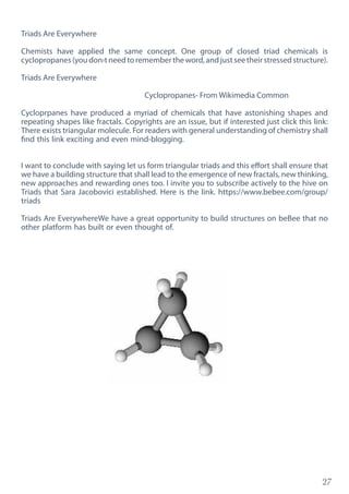 27
Triads Are Everywhere
Chemists have applied the same concept. One group of closed triad chemicals is
cyclopropanes(youdon›tneedtoremembertheword,andjustseetheirstressedstructure).
Triads Are Everywhere
Cyclopropanes- From Wikimedia Common
Cycloprpanes have produced a myriad of chemicals that have astonishing shapes and
repeating shapes like fractals. Copyrights are an issue, but if interested just click this link:
There exists triangular molecule. For readers with general understanding of chemistry shall
find this link exciting and even mind-blogging.
I want to conclude with saying let us form triangular triads and this effort shall ensure that
we have a building structure that shall lead to the emergence of new fractals, new thinking,
new approaches and rewarding ones too. I invite you to subscribe actively to the hive on
Triads that Sara Jacobovici established. Here is the link. https://www.bebee.com/group/
triads
Triads Are EverywhereWe have a great opportunity to build structures on beBee that no
other platform has built or even thought of.
 