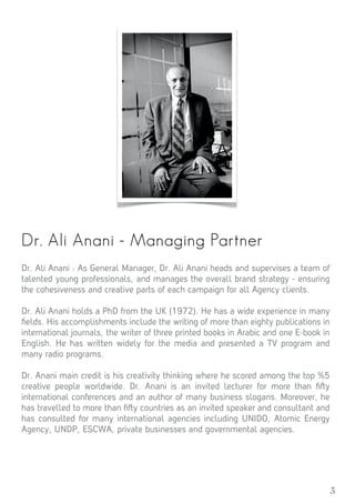 3
Dr. Ali Anani - Managing Partner
Dr. Ali Anani : As General Manager, Dr. Ali Anani heads and supervises a team of
talented young professionals, and manages the overall brand strategy - ensuring
the cohesiveness and creative parts of each campaign for all Agency clients.
Dr. Ali Anani holds a PhD from the UK (1972). He has a wide experience in many
ﬁelds. His accomplishments include the writing of more than eighty publications in
international journals, the writer of three printed books in Arabic and one E-book in
English. He has written widely for the media and presented a TV program and
many radio programs.
Dr. Anani main credit is his creativity thinking where he scored among the top %5
creative people worldwide. Dr. Anani is an invited lecturer for more than ﬁ y
international conferences and an author of many business slogans. Moreover, he
has travelled to more than ﬁ y countries as an invited speaker and consultant and
has consulted for many international agencies including UNIDO, Atomic Energy
Agency, UNDP, ESCWA, private businesses and governmental agencies.
 
