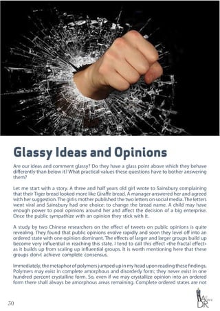 30
Glassy Ideas and Opinions
Are our ideas and comment glassy? Do they have a glass point above which they behave
differently than below it? What practical values these questions have to bother answering
them?
Let me start with a story. A three and half years old girl wrote to Sainsbury complaining
that their Tiger bread looked more like Giraffe bread. A manager answered her and agreed
with her suggestion.The girl›s mother published the two letters on social media.The letters
went viral and Sainsbury had one choice: to change the bread name. A child may have
enough power to pool opinions around her and affect the decision of a big enterprise.
Once the public sympathize with an opinion they stick with it.
A study by two Chinese researchers on the effect of tweets on public opinions is quite
revealing. They found that public opinions evolve rapidly and soon they level off into an
ordered state with one opinion dominant. The effects of larger and larger groups build up
become very influential in reaching this state. I tend to call this effect «the fractal effect»
as it builds up from scaling up influential groups. It is worth mentioning here that these
groups don›t achieve complete consensus.
Immediately,themetaphorofpolymersjumpedupinmyheaduponreadingthesefindings.
Polymers may exist in complete amorphous and disorderly form; they never exist in one
hundred percent crystalline form. So, even if we may crystallize opinion into an ordered
form there shall always be amorphous areas remaining. Complete ordered states are not
 