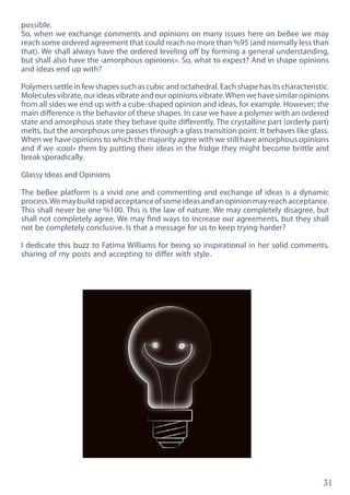 31
possible.
So, when we exchange comments and opinions on many issues here on beBee we may
reach some ordered agreement that could reach no more than %95 (and normally less than
that). We shall always have the ordered leveling off by forming a general understanding,
but shall also have the ‹amorphous opinions». So, what to expect? And in shape opinions
and ideas end up with?
Polymerssettleinfewshapessuchascubicandoctahedral.Eachshapehasitscharacteristic.
Moleculesvibrate,ourideasvibrateandouropinionsvibrate.Whenwehavesimilaropinions
from all sides we end up with a cube-shaped opinion and ideas, for example. However; the
main difference is the behavior of these shapes. In case we have a polymer with an ordered
state and amorphous state they behave quite differently. The crystalline part (orderly part)
melts, but the amorphous one passes through a glass transition point. It behaves like glass.
When we have opinions to which the majority agree with we still have amorphous opinions
and if we ‹cool» them by putting their ideas in the fridge they might become brittle and
break sporadically.
Glassy Ideas and Opinions
The beBee platform is a vivid one and commenting and exchange of ideas is a dynamic
process.Wemaybuildrapidacceptanceofsomeideasandanopinionmayreachacceptance.
This shall never be one %100. This is the law of nature. We may completely disagree, but
shall not completely agree. We may find ways to increase our agreements, but they shall
not be completely conclusive. Is that a message for us to keep trying harder?
I dedicate this buzz to Fatima Williams for being so inspirational in her solid comments,
sharing of my posts and accepting to differ with style.
 