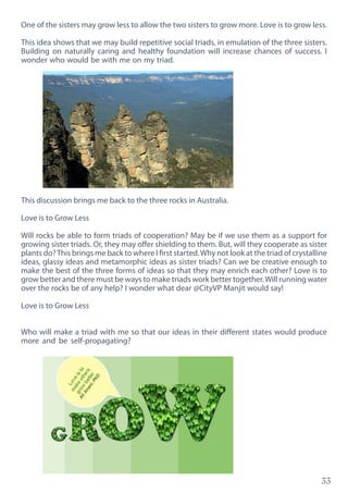 33
One of the sisters may grow less to allow the two sisters to grow more. Love is to grow less.
This idea shows that we may build repetitive social triads, in emulation of the three sisters.
Building on naturally caring and healthy foundation will increase chances of success. I
wonder who would be with me on my triad.
This discussion brings me back to the three rocks in Australia.
Love is to Grow Less
Will rocks be able to form triads of cooperation? May be if we use them as a support for
growing sister triads. Or, they may offer shielding to them. But, will they cooperate as sister
plants do?This brings me back to where I first started.Why not look at the triad of crystalline
ideas, glassy ideas and metamorphic ideas as sister triads? Can we be creative enough to
make the best of the three forms of ideas so that they may enrich each other? Love is to
grow better and there must be ways to make triads work better together.Will running water
over the rocks be of any help? I wonder what dear @CityVP Manjit would say!
Love is to Grow Less
Who will make a triad with me so that our ideas in their different states would produce
more and be self-propagating?
 