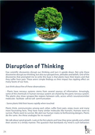 34
Disruption of Thinking
Few scientific discoveries disrupt our thinking and turn it upside down. Not only these
discoveries disrupt our thinking, but also our perspectives, attitudes and beliefs. One of the
discoveries that prompted me to write this buzz is that plants have their brains and that
they suffer from pain. These aren›t simple findings as their impact has rippling effect on
many facets of our lives.
Just think about few of these observations:
· Plants have nervous systems stems from several sources of information. Amazingly,
some of the chemicals in human nervous system are shared by the pants nervous system.
The plants also show synapse-like regions between cells, across which neurotransmitter
molecules facilitate cell-to-cell communication
· Some plants fold their leaves rapidly when touched
Plants think, communicates among each other, suffer from pain, enjoy music and many
more fascinating facts. They have many similar molecules like humans. Humans want to
survive. Plants want to survive. We alert our human mates to forthcoming dangers. Plants
do the same. Are these analogies for no reason?
We talk about spiral growth. Look at the fern plants and how they grow spirally and unfold
their secrets in a timely manner. The question that bombards my mind is such behaviors
 